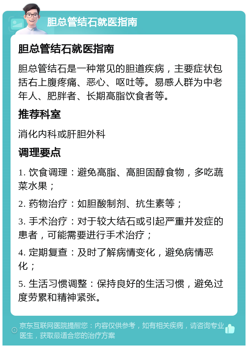 胆总管结石就医指南 胆总管结石就医指南 胆总管结石是一种常见的胆道疾病，主要症状包括右上腹疼痛、恶心、呕吐等。易感人群为中老年人、肥胖者、长期高脂饮食者等。 推荐科室 消化内科或肝胆外科 调理要点 1. 饮食调理：避免高脂、高胆固醇食物，多吃蔬菜水果； 2. 药物治疗：如胆酸制剂、抗生素等； 3. 手术治疗：对于较大结石或引起严重并发症的患者，可能需要进行手术治疗； 4. 定期复查：及时了解病情变化，避免病情恶化； 5. 生活习惯调整：保持良好的生活习惯，避免过度劳累和精神紧张。