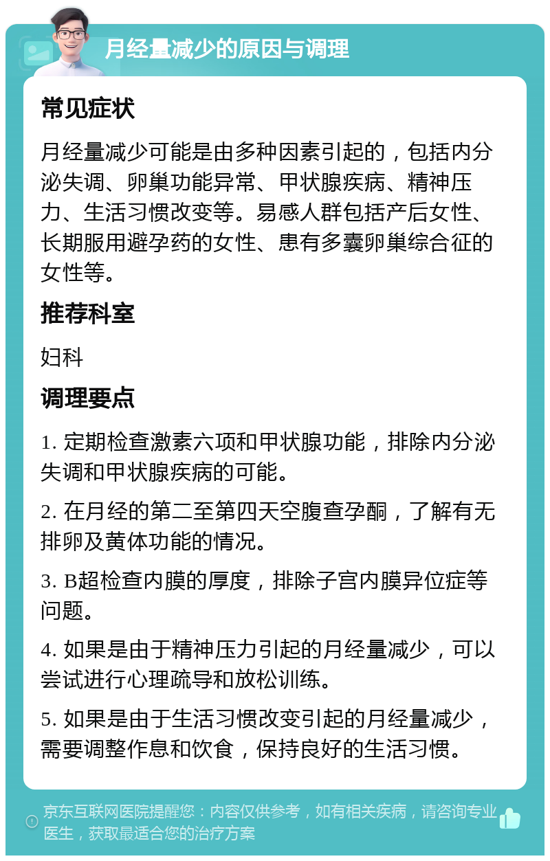 月经量减少的原因与调理 常见症状 月经量减少可能是由多种因素引起的，包括内分泌失调、卵巢功能异常、甲状腺疾病、精神压力、生活习惯改变等。易感人群包括产后女性、长期服用避孕药的女性、患有多囊卵巢综合征的女性等。 推荐科室 妇科 调理要点 1. 定期检查激素六项和甲状腺功能，排除内分泌失调和甲状腺疾病的可能。 2. 在月经的第二至第四天空腹查孕酮，了解有无排卵及黄体功能的情况。 3. B超检查内膜的厚度，排除子宫内膜异位症等问题。 4. 如果是由于精神压力引起的月经量减少，可以尝试进行心理疏导和放松训练。 5. 如果是由于生活习惯改变引起的月经量减少，需要调整作息和饮食，保持良好的生活习惯。