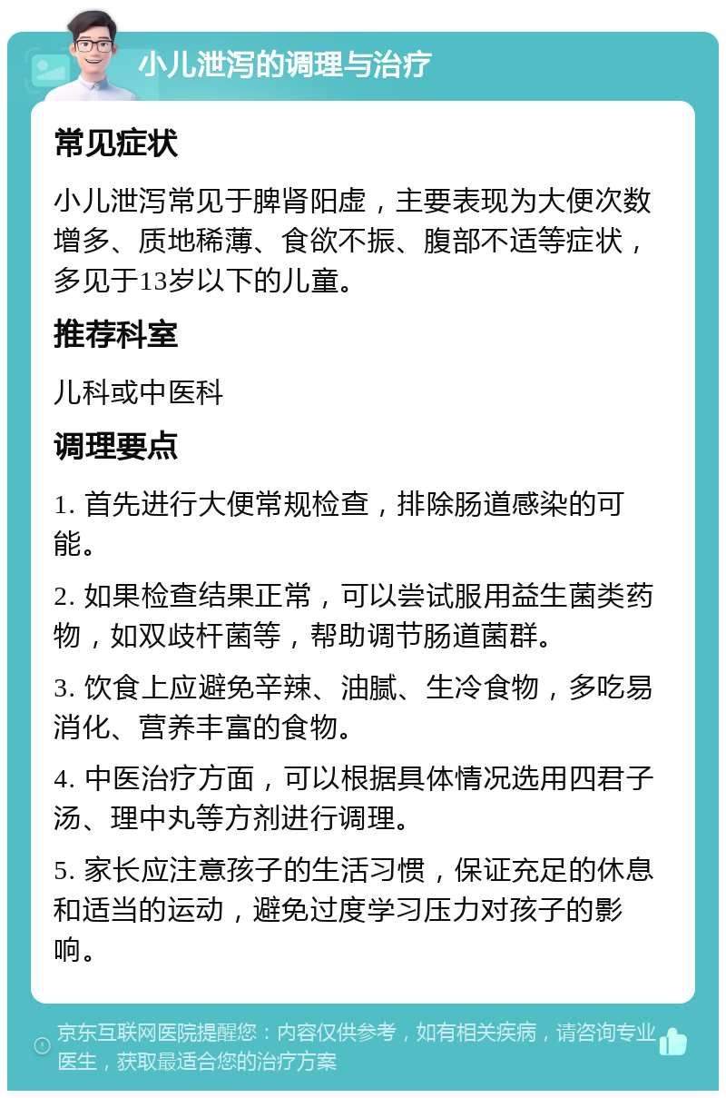 小儿泄泻的调理与治疗 常见症状 小儿泄泻常见于脾肾阳虚，主要表现为大便次数增多、质地稀薄、食欲不振、腹部不适等症状，多见于13岁以下的儿童。 推荐科室 儿科或中医科 调理要点 1. 首先进行大便常规检查，排除肠道感染的可能。 2. 如果检查结果正常，可以尝试服用益生菌类药物，如双歧杆菌等，帮助调节肠道菌群。 3. 饮食上应避免辛辣、油腻、生冷食物，多吃易消化、营养丰富的食物。 4. 中医治疗方面，可以根据具体情况选用四君子汤、理中丸等方剂进行调理。 5. 家长应注意孩子的生活习惯，保证充足的休息和适当的运动，避免过度学习压力对孩子的影响。