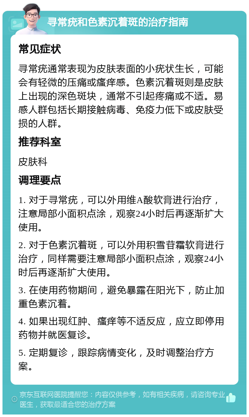 寻常疣和色素沉着斑的治疗指南 常见症状 寻常疣通常表现为皮肤表面的小疣状生长，可能会有轻微的压痛或瘙痒感。色素沉着斑则是皮肤上出现的深色斑块，通常不引起疼痛或不适。易感人群包括长期接触病毒、免疫力低下或皮肤受损的人群。 推荐科室 皮肤科 调理要点 1. 对于寻常疣，可以外用维A酸软膏进行治疗，注意局部小面积点涂，观察24小时后再逐渐扩大使用。 2. 对于色素沉着斑，可以外用积雪苷霜软膏进行治疗，同样需要注意局部小面积点涂，观察24小时后再逐渐扩大使用。 3. 在使用药物期间，避免暴露在阳光下，防止加重色素沉着。 4. 如果出现红肿、瘙痒等不适反应，应立即停用药物并就医复诊。 5. 定期复诊，跟踪病情变化，及时调整治疗方案。