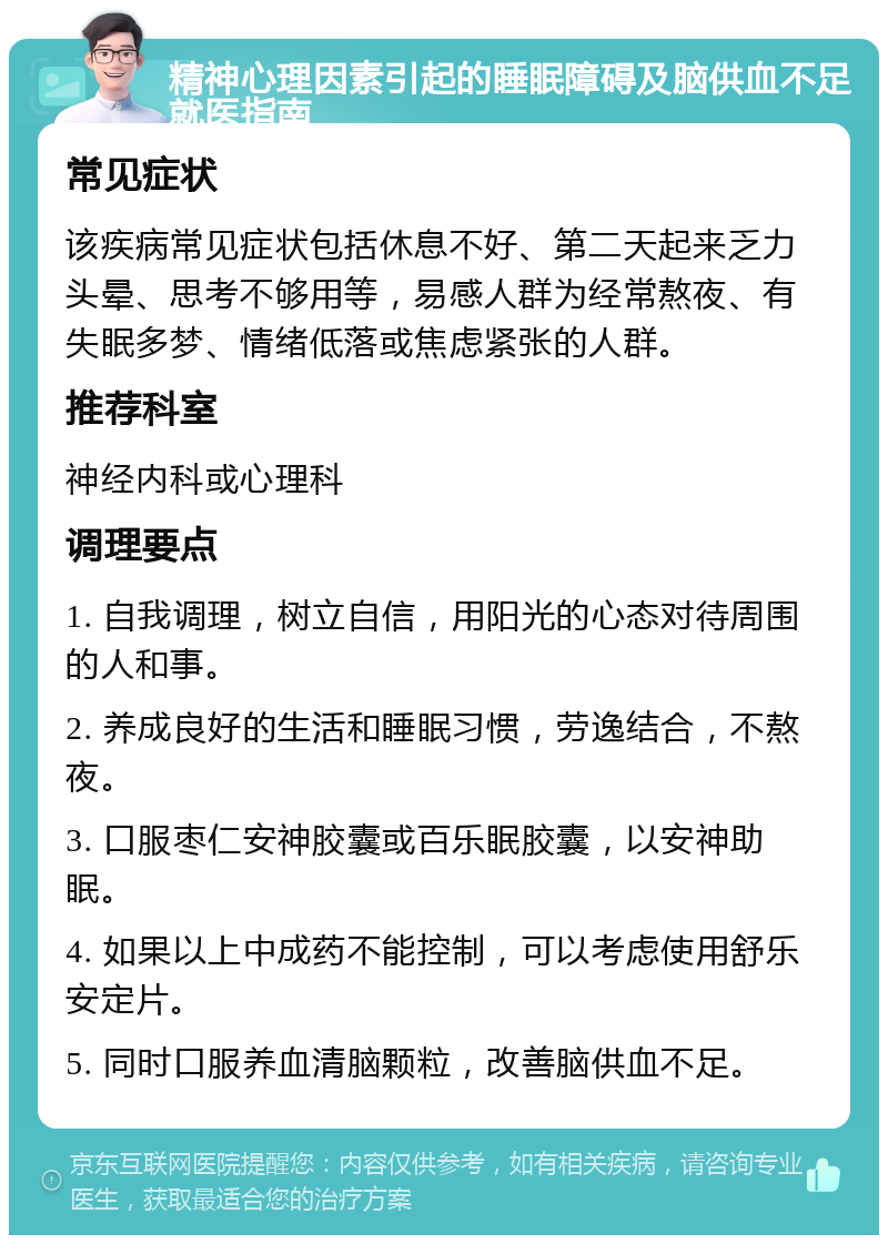 精神心理因素引起的睡眠障碍及脑供血不足就医指南 常见症状 该疾病常见症状包括休息不好、第二天起来乏力头晕、思考不够用等，易感人群为经常熬夜、有失眠多梦、情绪低落或焦虑紧张的人群。 推荐科室 神经内科或心理科 调理要点 1. 自我调理，树立自信，用阳光的心态对待周围的人和事。 2. 养成良好的生活和睡眠习惯，劳逸结合，不熬夜。 3. 口服枣仁安神胶囊或百乐眠胶囊，以安神助眠。 4. 如果以上中成药不能控制，可以考虑使用舒乐安定片。 5. 同时口服养血清脑颗粒，改善脑供血不足。