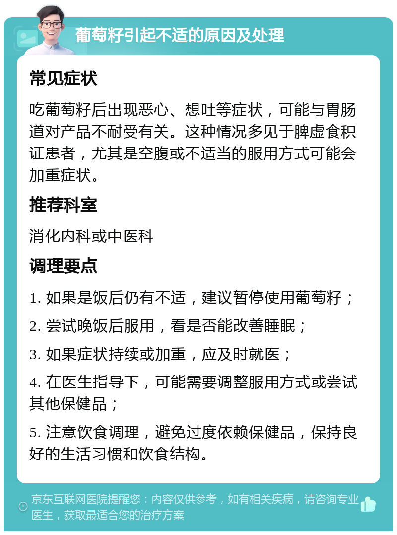 葡萄籽引起不适的原因及处理 常见症状 吃葡萄籽后出现恶心、想吐等症状，可能与胃肠道对产品不耐受有关。这种情况多见于脾虚食积证患者，尤其是空腹或不适当的服用方式可能会加重症状。 推荐科室 消化内科或中医科 调理要点 1. 如果是饭后仍有不适，建议暂停使用葡萄籽； 2. 尝试晚饭后服用，看是否能改善睡眠； 3. 如果症状持续或加重，应及时就医； 4. 在医生指导下，可能需要调整服用方式或尝试其他保健品； 5. 注意饮食调理，避免过度依赖保健品，保持良好的生活习惯和饮食结构。