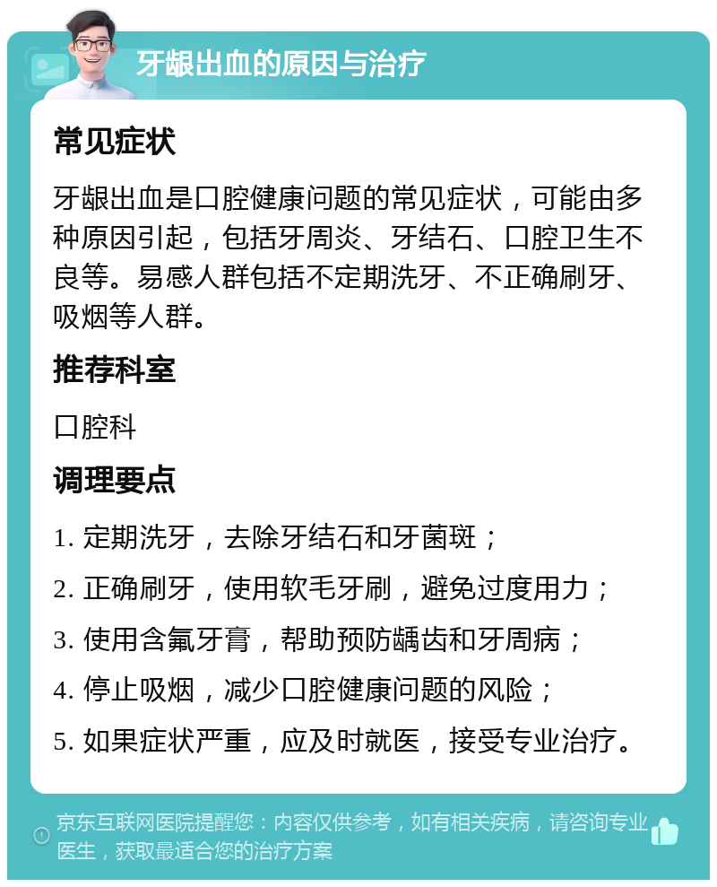 牙龈出血的原因与治疗 常见症状 牙龈出血是口腔健康问题的常见症状，可能由多种原因引起，包括牙周炎、牙结石、口腔卫生不良等。易感人群包括不定期洗牙、不正确刷牙、吸烟等人群。 推荐科室 口腔科 调理要点 1. 定期洗牙，去除牙结石和牙菌斑； 2. 正确刷牙，使用软毛牙刷，避免过度用力； 3. 使用含氟牙膏，帮助预防龋齿和牙周病； 4. 停止吸烟，减少口腔健康问题的风险； 5. 如果症状严重，应及时就医，接受专业治疗。