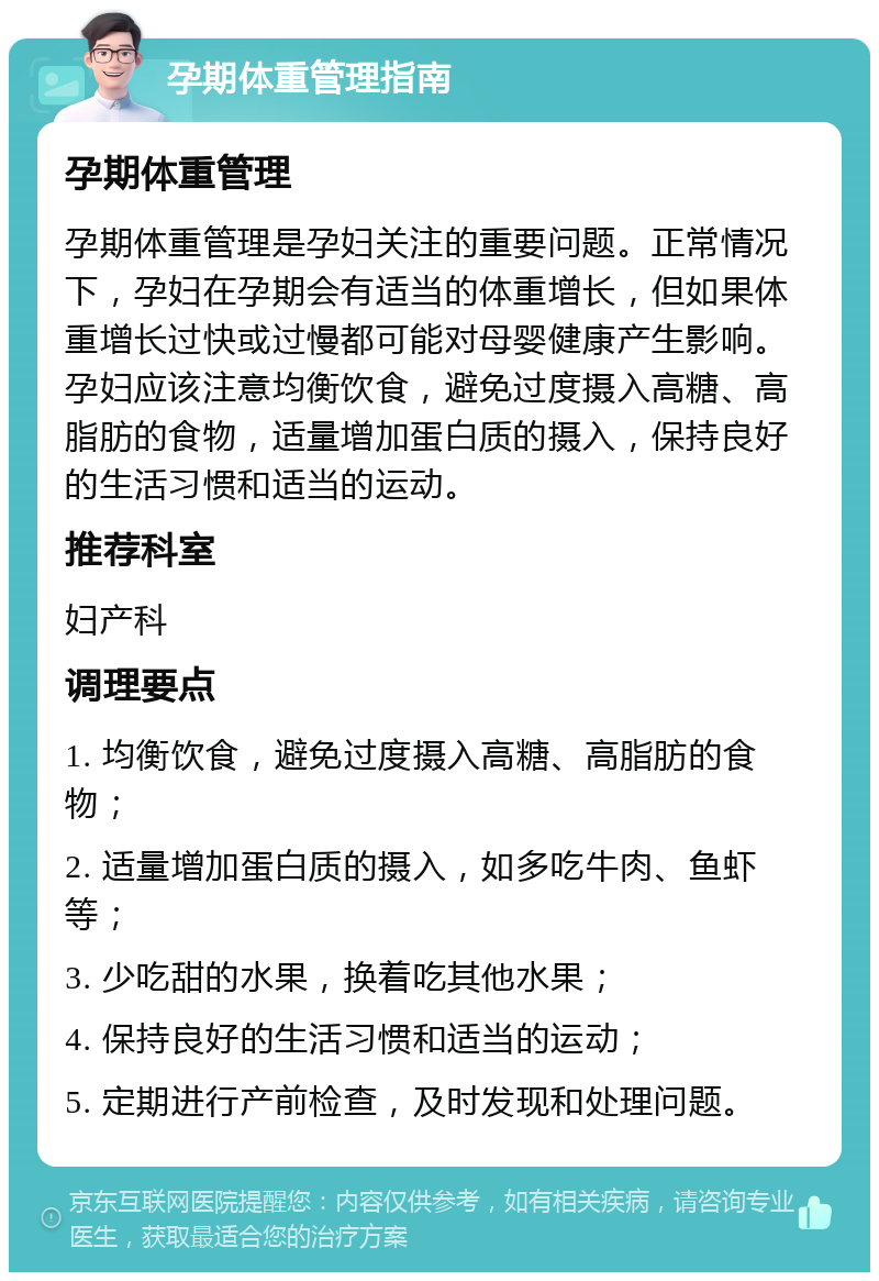 孕期体重管理指南 孕期体重管理 孕期体重管理是孕妇关注的重要问题。正常情况下，孕妇在孕期会有适当的体重增长，但如果体重增长过快或过慢都可能对母婴健康产生影响。孕妇应该注意均衡饮食，避免过度摄入高糖、高脂肪的食物，适量增加蛋白质的摄入，保持良好的生活习惯和适当的运动。 推荐科室 妇产科 调理要点 1. 均衡饮食，避免过度摄入高糖、高脂肪的食物； 2. 适量增加蛋白质的摄入，如多吃牛肉、鱼虾等； 3. 少吃甜的水果，换着吃其他水果； 4. 保持良好的生活习惯和适当的运动； 5. 定期进行产前检查，及时发现和处理问题。