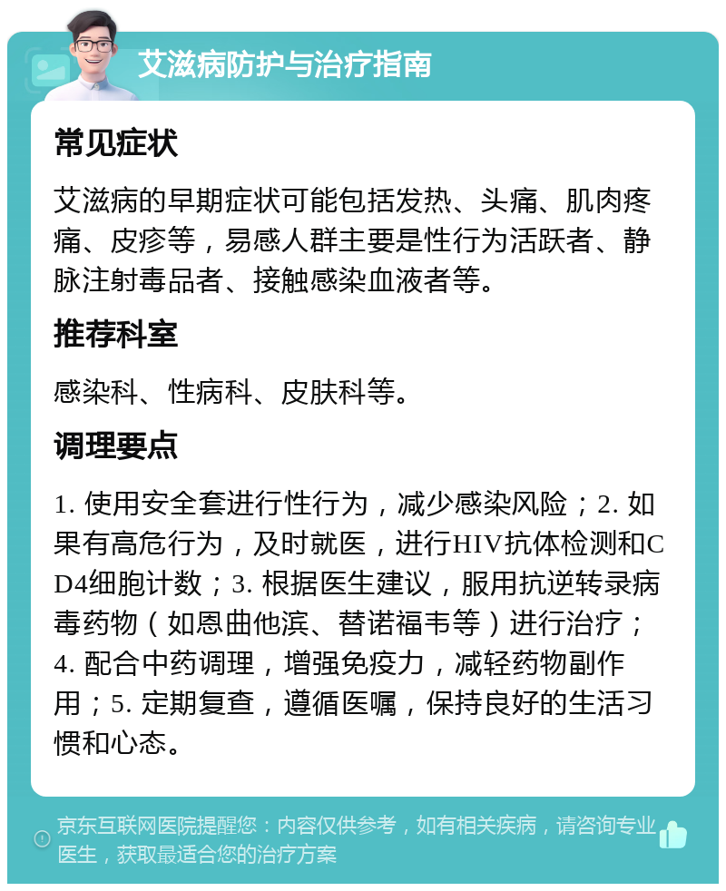 艾滋病防护与治疗指南 常见症状 艾滋病的早期症状可能包括发热、头痛、肌肉疼痛、皮疹等，易感人群主要是性行为活跃者、静脉注射毒品者、接触感染血液者等。 推荐科室 感染科、性病科、皮肤科等。 调理要点 1. 使用安全套进行性行为，减少感染风险；2. 如果有高危行为，及时就医，进行HIV抗体检测和CD4细胞计数；3. 根据医生建议，服用抗逆转录病毒药物（如恩曲他滨、替诺福韦等）进行治疗；4. 配合中药调理，增强免疫力，减轻药物副作用；5. 定期复查，遵循医嘱，保持良好的生活习惯和心态。