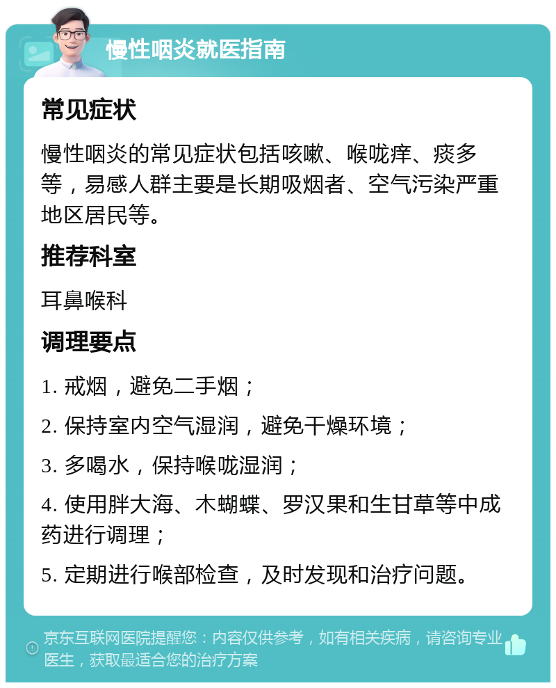 慢性咽炎就医指南 常见症状 慢性咽炎的常见症状包括咳嗽、喉咙痒、痰多等，易感人群主要是长期吸烟者、空气污染严重地区居民等。 推荐科室 耳鼻喉科 调理要点 1. 戒烟，避免二手烟； 2. 保持室内空气湿润，避免干燥环境； 3. 多喝水，保持喉咙湿润； 4. 使用胖大海、木蝴蝶、罗汉果和生甘草等中成药进行调理； 5. 定期进行喉部检查，及时发现和治疗问题。