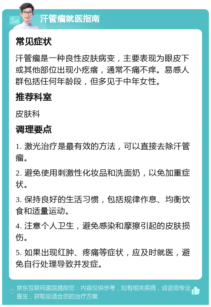 汗管瘤就医指南 常见症状 汗管瘤是一种良性皮肤病变，主要表现为眼皮下或其他部位出现小疙瘩，通常不痛不痒。易感人群包括任何年龄段，但多见于中年女性。 推荐科室 皮肤科 调理要点 1. 激光治疗是最有效的方法，可以直接去除汗管瘤。 2. 避免使用刺激性化妆品和洗面奶，以免加重症状。 3. 保持良好的生活习惯，包括规律作息、均衡饮食和适量运动。 4. 注意个人卫生，避免感染和摩擦引起的皮肤损伤。 5. 如果出现红肿、疼痛等症状，应及时就医，避免自行处理导致并发症。