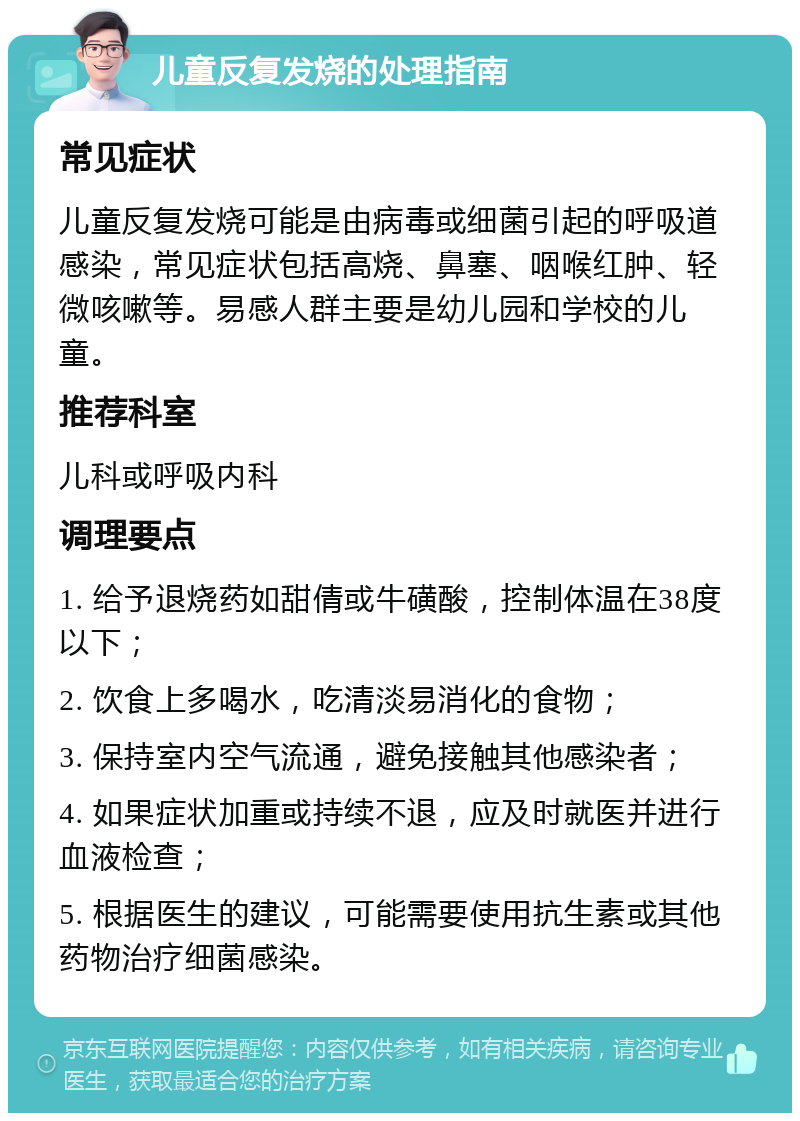 儿童反复发烧的处理指南 常见症状 儿童反复发烧可能是由病毒或细菌引起的呼吸道感染，常见症状包括高烧、鼻塞、咽喉红肿、轻微咳嗽等。易感人群主要是幼儿园和学校的儿童。 推荐科室 儿科或呼吸内科 调理要点 1. 给予退烧药如甜倩或牛磺酸，控制体温在38度以下； 2. 饮食上多喝水，吃清淡易消化的食物； 3. 保持室内空气流通，避免接触其他感染者； 4. 如果症状加重或持续不退，应及时就医并进行血液检查； 5. 根据医生的建议，可能需要使用抗生素或其他药物治疗细菌感染。