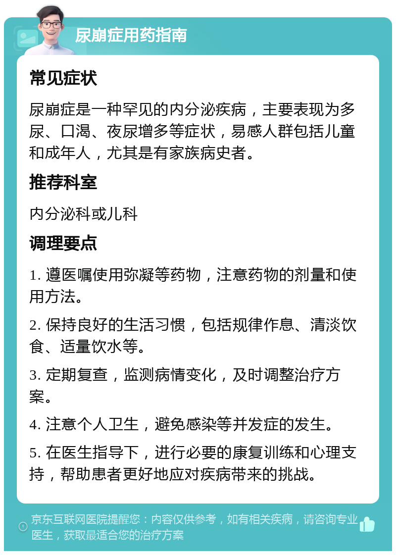 尿崩症用药指南 常见症状 尿崩症是一种罕见的内分泌疾病，主要表现为多尿、口渴、夜尿增多等症状，易感人群包括儿童和成年人，尤其是有家族病史者。 推荐科室 内分泌科或儿科 调理要点 1. 遵医嘱使用弥凝等药物，注意药物的剂量和使用方法。 2. 保持良好的生活习惯，包括规律作息、清淡饮食、适量饮水等。 3. 定期复查，监测病情变化，及时调整治疗方案。 4. 注意个人卫生，避免感染等并发症的发生。 5. 在医生指导下，进行必要的康复训练和心理支持，帮助患者更好地应对疾病带来的挑战。