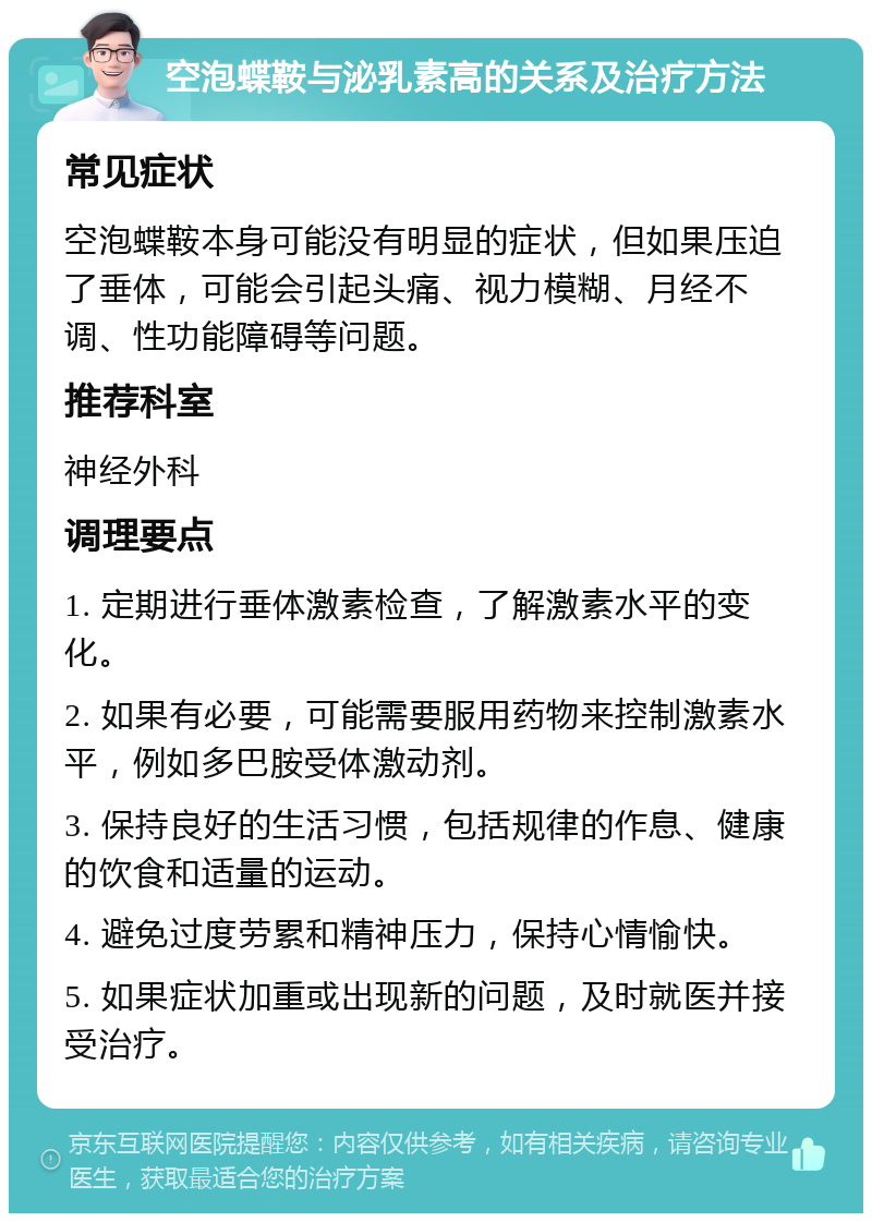 空泡蝶鞍与泌乳素高的关系及治疗方法 常见症状 空泡蝶鞍本身可能没有明显的症状，但如果压迫了垂体，可能会引起头痛、视力模糊、月经不调、性功能障碍等问题。 推荐科室 神经外科 调理要点 1. 定期进行垂体激素检查，了解激素水平的变化。 2. 如果有必要，可能需要服用药物来控制激素水平，例如多巴胺受体激动剂。 3. 保持良好的生活习惯，包括规律的作息、健康的饮食和适量的运动。 4. 避免过度劳累和精神压力，保持心情愉快。 5. 如果症状加重或出现新的问题，及时就医并接受治疗。