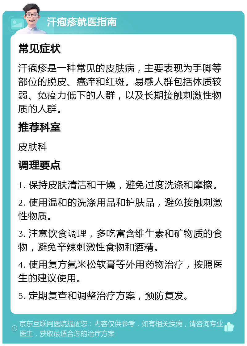 汗疱疹就医指南 常见症状 汗疱疹是一种常见的皮肤病，主要表现为手脚等部位的脱皮、瘙痒和红斑。易感人群包括体质较弱、免疫力低下的人群，以及长期接触刺激性物质的人群。 推荐科室 皮肤科 调理要点 1. 保持皮肤清洁和干燥，避免过度洗涤和摩擦。 2. 使用温和的洗涤用品和护肤品，避免接触刺激性物质。 3. 注意饮食调理，多吃富含维生素和矿物质的食物，避免辛辣刺激性食物和酒精。 4. 使用复方氟米松软膏等外用药物治疗，按照医生的建议使用。 5. 定期复查和调整治疗方案，预防复发。