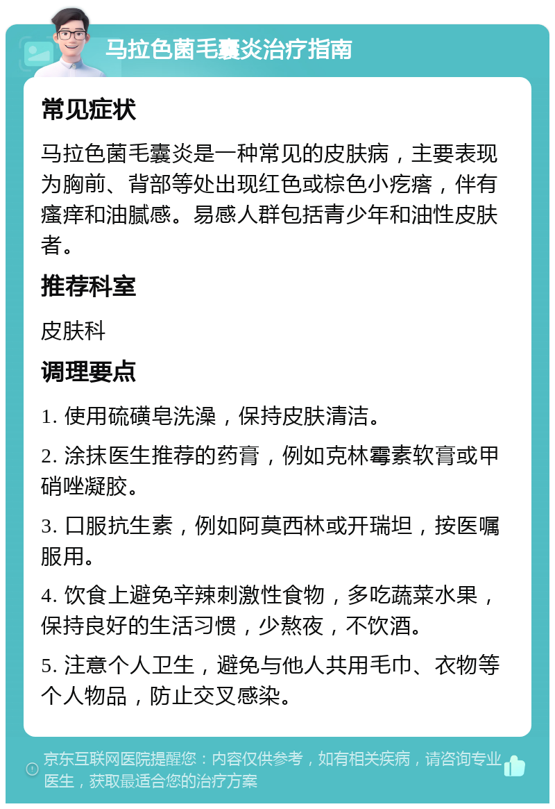 马拉色菌毛囊炎治疗指南 常见症状 马拉色菌毛囊炎是一种常见的皮肤病，主要表现为胸前、背部等处出现红色或棕色小疙瘩，伴有瘙痒和油腻感。易感人群包括青少年和油性皮肤者。 推荐科室 皮肤科 调理要点 1. 使用硫磺皂洗澡，保持皮肤清洁。 2. 涂抹医生推荐的药膏，例如克林霉素软膏或甲硝唑凝胶。 3. 口服抗生素，例如阿莫西林或开瑞坦，按医嘱服用。 4. 饮食上避免辛辣刺激性食物，多吃蔬菜水果，保持良好的生活习惯，少熬夜，不饮酒。 5. 注意个人卫生，避免与他人共用毛巾、衣物等个人物品，防止交叉感染。