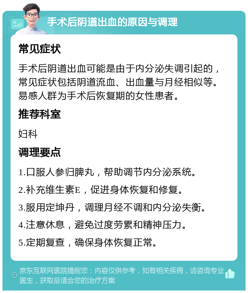 手术后阴道出血的原因与调理 常见症状 手术后阴道出血可能是由于内分泌失调引起的，常见症状包括阴道流血、出血量与月经相似等。易感人群为手术后恢复期的女性患者。 推荐科室 妇科 调理要点 1.口服人参归脾丸，帮助调节内分泌系统。 2.补充维生素E，促进身体恢复和修复。 3.服用定坤丹，调理月经不调和内分泌失衡。 4.注意休息，避免过度劳累和精神压力。 5.定期复查，确保身体恢复正常。