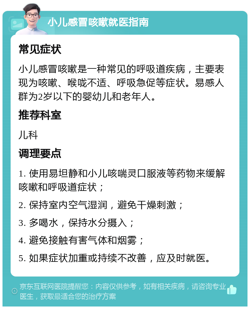 小儿感冒咳嗽就医指南 常见症状 小儿感冒咳嗽是一种常见的呼吸道疾病，主要表现为咳嗽、喉咙不适、呼吸急促等症状。易感人群为2岁以下的婴幼儿和老年人。 推荐科室 儿科 调理要点 1. 使用易坦静和小儿咳喘灵口服液等药物来缓解咳嗽和呼吸道症状； 2. 保持室内空气湿润，避免干燥刺激； 3. 多喝水，保持水分摄入； 4. 避免接触有害气体和烟雾； 5. 如果症状加重或持续不改善，应及时就医。