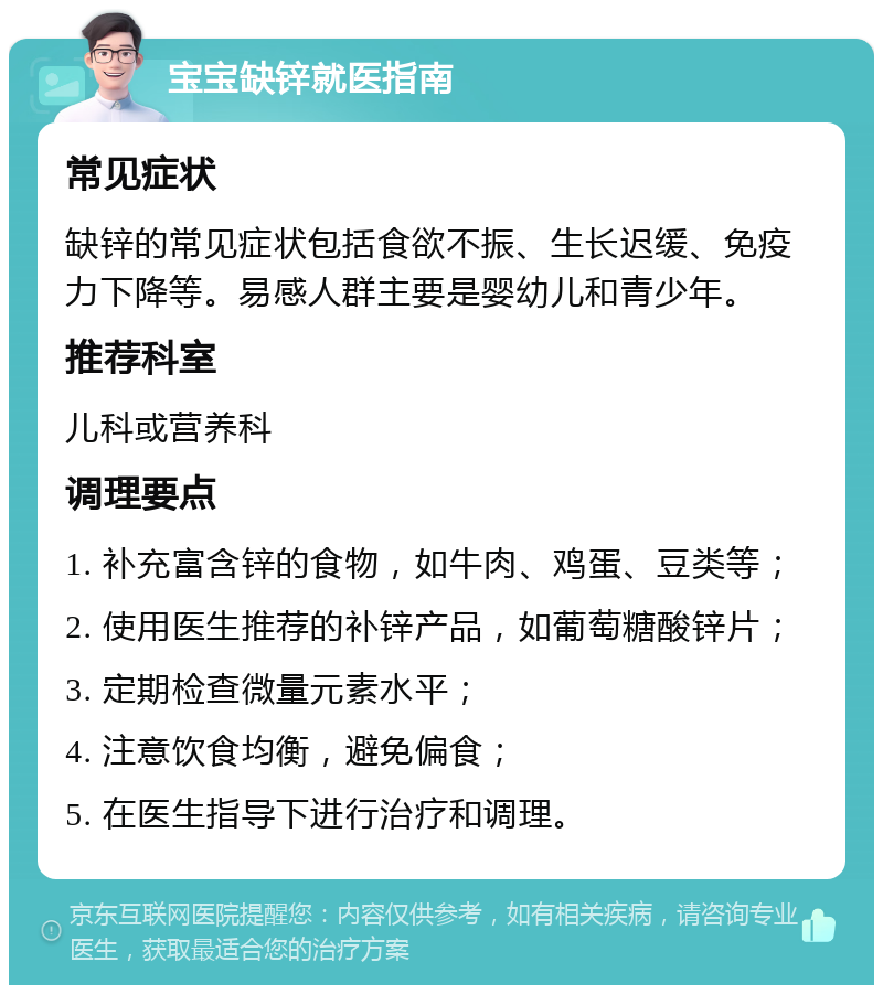 宝宝缺锌就医指南 常见症状 缺锌的常见症状包括食欲不振、生长迟缓、免疫力下降等。易感人群主要是婴幼儿和青少年。 推荐科室 儿科或营养科 调理要点 1. 补充富含锌的食物，如牛肉、鸡蛋、豆类等； 2. 使用医生推荐的补锌产品，如葡萄糖酸锌片； 3. 定期检查微量元素水平； 4. 注意饮食均衡，避免偏食； 5. 在医生指导下进行治疗和调理。