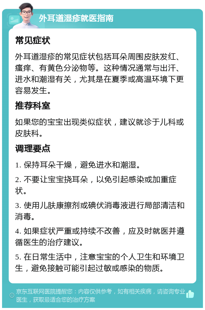 外耳道湿疹就医指南 常见症状 外耳道湿疹的常见症状包括耳朵周围皮肤发红、瘙痒、有黄色分泌物等。这种情况通常与出汗、进水和潮湿有关，尤其是在夏季或高温环境下更容易发生。 推荐科室 如果您的宝宝出现类似症状，建议就诊于儿科或皮肤科。 调理要点 1. 保持耳朵干燥，避免进水和潮湿。 2. 不要让宝宝挠耳朵，以免引起感染或加重症状。 3. 使用儿肤康擦剂或碘伏消毒液进行局部清洁和消毒。 4. 如果症状严重或持续不改善，应及时就医并遵循医生的治疗建议。 5. 在日常生活中，注意宝宝的个人卫生和环境卫生，避免接触可能引起过敏或感染的物质。