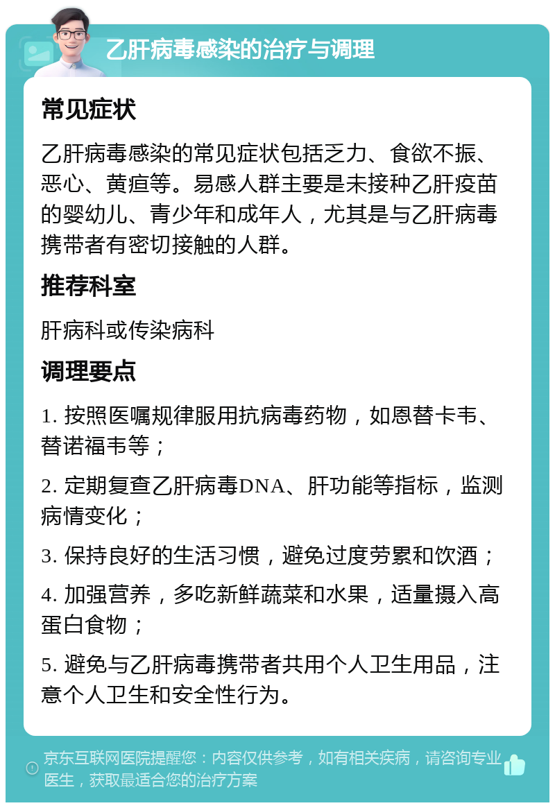 乙肝病毒感染的治疗与调理 常见症状 乙肝病毒感染的常见症状包括乏力、食欲不振、恶心、黄疸等。易感人群主要是未接种乙肝疫苗的婴幼儿、青少年和成年人，尤其是与乙肝病毒携带者有密切接触的人群。 推荐科室 肝病科或传染病科 调理要点 1. 按照医嘱规律服用抗病毒药物，如恩替卡韦、替诺福韦等； 2. 定期复查乙肝病毒DNA、肝功能等指标，监测病情变化； 3. 保持良好的生活习惯，避免过度劳累和饮酒； 4. 加强营养，多吃新鲜蔬菜和水果，适量摄入高蛋白食物； 5. 避免与乙肝病毒携带者共用个人卫生用品，注意个人卫生和安全性行为。