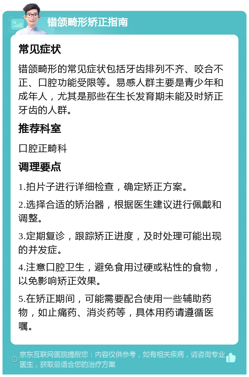 错颌畸形矫正指南 常见症状 错颌畸形的常见症状包括牙齿排列不齐、咬合不正、口腔功能受限等。易感人群主要是青少年和成年人，尤其是那些在生长发育期未能及时矫正牙齿的人群。 推荐科室 口腔正畸科 调理要点 1.拍片子进行详细检查，确定矫正方案。 2.选择合适的矫治器，根据医生建议进行佩戴和调整。 3.定期复诊，跟踪矫正进度，及时处理可能出现的并发症。 4.注意口腔卫生，避免食用过硬或粘性的食物，以免影响矫正效果。 5.在矫正期间，可能需要配合使用一些辅助药物，如止痛药、消炎药等，具体用药请遵循医嘱。