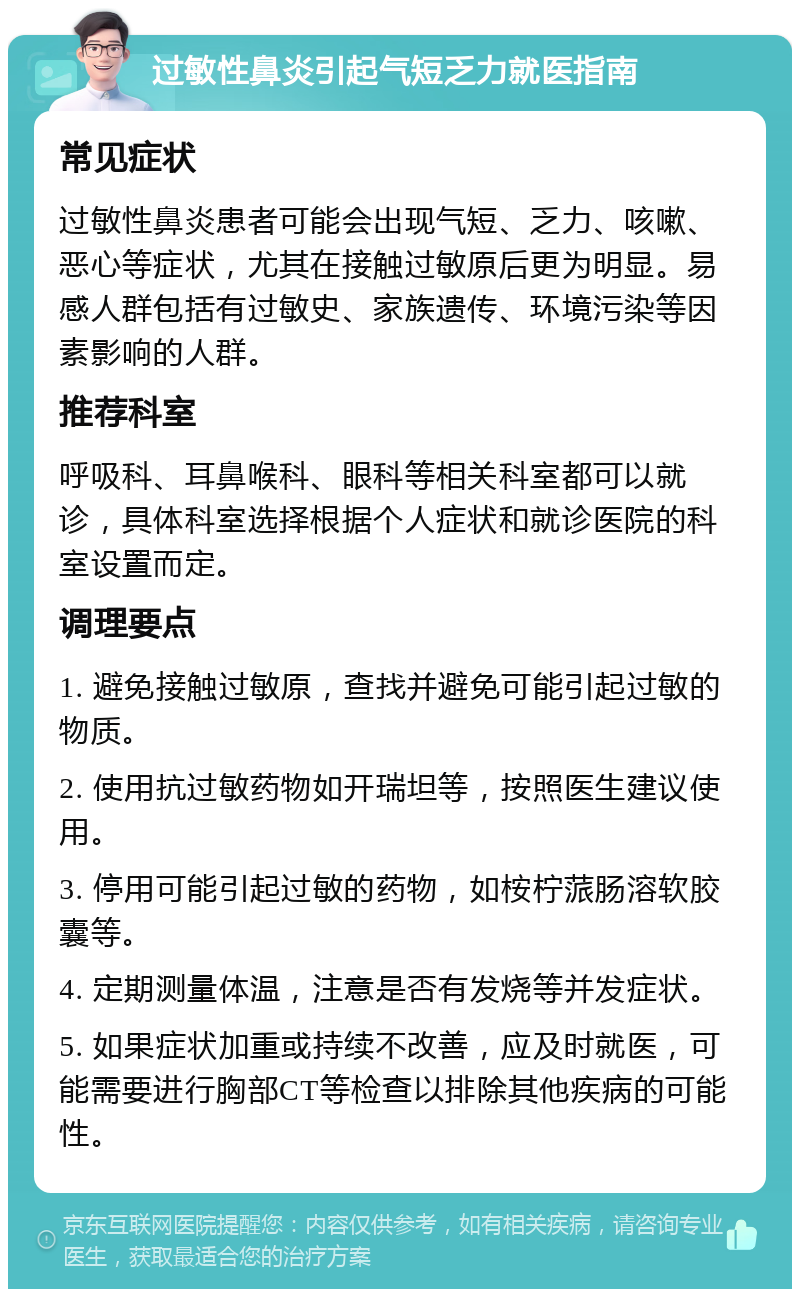 过敏性鼻炎引起气短乏力就医指南 常见症状 过敏性鼻炎患者可能会出现气短、乏力、咳嗽、恶心等症状，尤其在接触过敏原后更为明显。易感人群包括有过敏史、家族遗传、环境污染等因素影响的人群。 推荐科室 呼吸科、耳鼻喉科、眼科等相关科室都可以就诊，具体科室选择根据个人症状和就诊医院的科室设置而定。 调理要点 1. 避免接触过敏原，查找并避免可能引起过敏的物质。 2. 使用抗过敏药物如开瑞坦等，按照医生建议使用。 3. 停用可能引起过敏的药物，如桉柠蒎肠溶软胶囊等。 4. 定期测量体温，注意是否有发烧等并发症状。 5. 如果症状加重或持续不改善，应及时就医，可能需要进行胸部CT等检查以排除其他疾病的可能性。