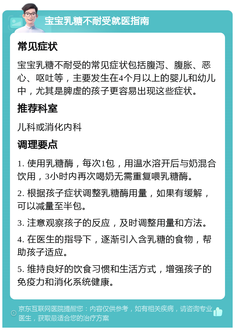 宝宝乳糖不耐受就医指南 常见症状 宝宝乳糖不耐受的常见症状包括腹泻、腹胀、恶心、呕吐等，主要发生在4个月以上的婴儿和幼儿中，尤其是脾虚的孩子更容易出现这些症状。 推荐科室 儿科或消化内科 调理要点 1. 使用乳糖酶，每次1包，用温水溶开后与奶混合饮用，3小时内再次喝奶无需重复喂乳糖酶。 2. 根据孩子症状调整乳糖酶用量，如果有缓解，可以减量至半包。 3. 注意观察孩子的反应，及时调整用量和方法。 4. 在医生的指导下，逐渐引入含乳糖的食物，帮助孩子适应。 5. 维持良好的饮食习惯和生活方式，增强孩子的免疫力和消化系统健康。