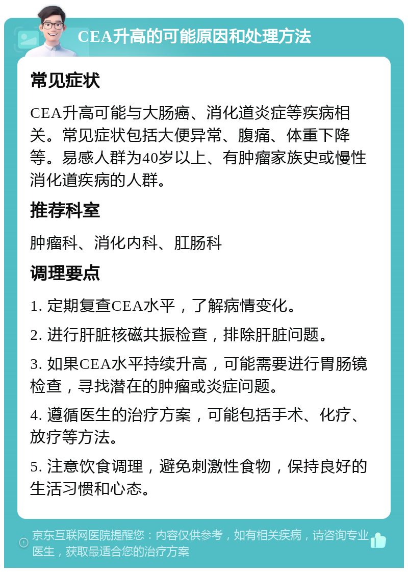 CEA升高的可能原因和处理方法 常见症状 CEA升高可能与大肠癌、消化道炎症等疾病相关。常见症状包括大便异常、腹痛、体重下降等。易感人群为40岁以上、有肿瘤家族史或慢性消化道疾病的人群。 推荐科室 肿瘤科、消化内科、肛肠科 调理要点 1. 定期复查CEA水平，了解病情变化。 2. 进行肝脏核磁共振检查，排除肝脏问题。 3. 如果CEA水平持续升高，可能需要进行胃肠镜检查，寻找潜在的肿瘤或炎症问题。 4. 遵循医生的治疗方案，可能包括手术、化疗、放疗等方法。 5. 注意饮食调理，避免刺激性食物，保持良好的生活习惯和心态。