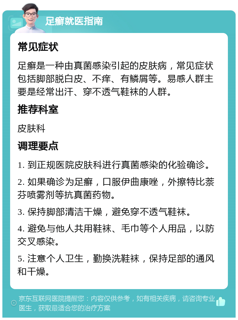 足癣就医指南 常见症状 足癣是一种由真菌感染引起的皮肤病，常见症状包括脚部脱白皮、不痒、有鳞屑等。易感人群主要是经常出汗、穿不透气鞋袜的人群。 推荐科室 皮肤科 调理要点 1. 到正规医院皮肤科进行真菌感染的化验确诊。 2. 如果确诊为足癣，口服伊曲康唑，外擦特比萘芬喷雾剂等抗真菌药物。 3. 保持脚部清洁干燥，避免穿不透气鞋袜。 4. 避免与他人共用鞋袜、毛巾等个人用品，以防交叉感染。 5. 注意个人卫生，勤换洗鞋袜，保持足部的通风和干燥。