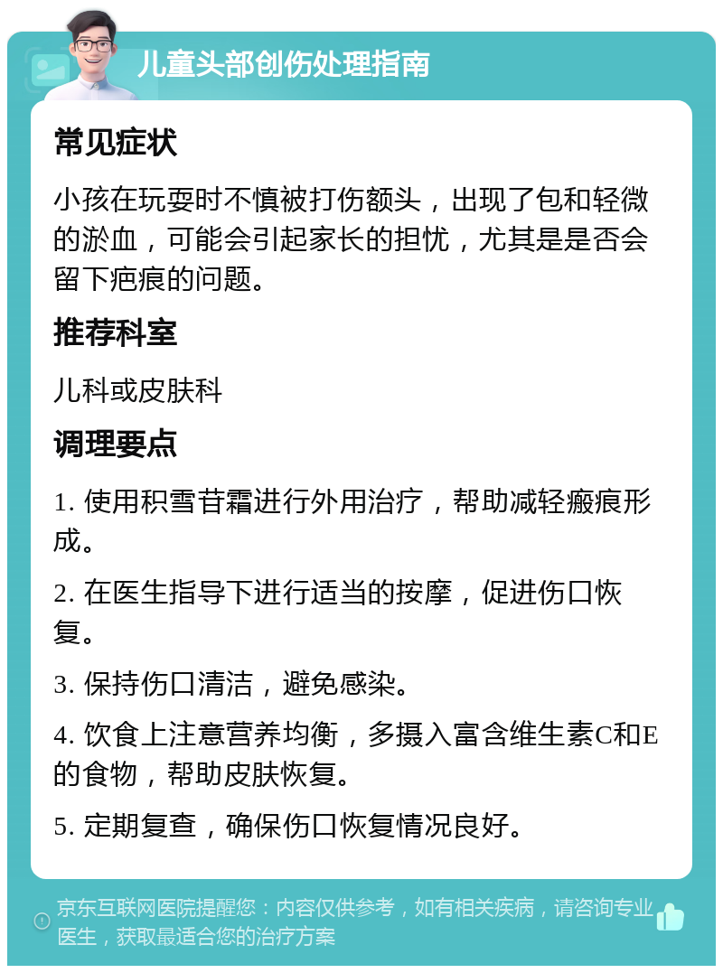 儿童头部创伤处理指南 常见症状 小孩在玩耍时不慎被打伤额头，出现了包和轻微的淤血，可能会引起家长的担忧，尤其是是否会留下疤痕的问题。 推荐科室 儿科或皮肤科 调理要点 1. 使用积雪苷霜进行外用治疗，帮助减轻瘢痕形成。 2. 在医生指导下进行适当的按摩，促进伤口恢复。 3. 保持伤口清洁，避免感染。 4. 饮食上注意营养均衡，多摄入富含维生素C和E的食物，帮助皮肤恢复。 5. 定期复查，确保伤口恢复情况良好。