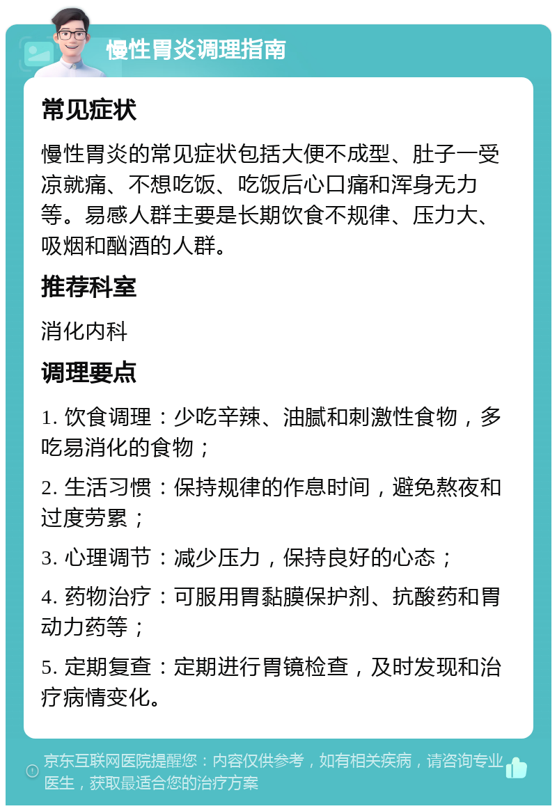 慢性胃炎调理指南 常见症状 慢性胃炎的常见症状包括大便不成型、肚子一受凉就痛、不想吃饭、吃饭后心口痛和浑身无力等。易感人群主要是长期饮食不规律、压力大、吸烟和酗酒的人群。 推荐科室 消化内科 调理要点 1. 饮食调理：少吃辛辣、油腻和刺激性食物，多吃易消化的食物； 2. 生活习惯：保持规律的作息时间，避免熬夜和过度劳累； 3. 心理调节：减少压力，保持良好的心态； 4. 药物治疗：可服用胃黏膜保护剂、抗酸药和胃动力药等； 5. 定期复查：定期进行胃镜检查，及时发现和治疗病情变化。