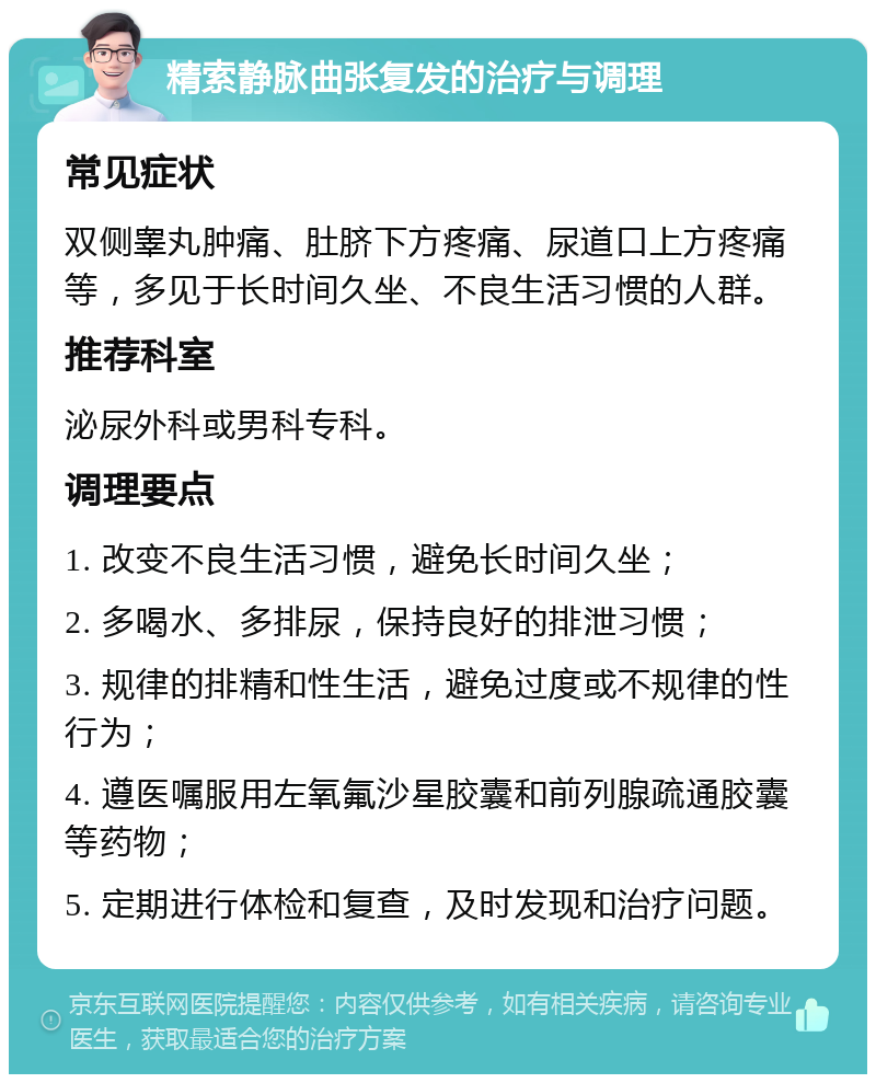 精索静脉曲张复发的治疗与调理 常见症状 双侧睾丸肿痛、肚脐下方疼痛、尿道口上方疼痛等，多见于长时间久坐、不良生活习惯的人群。 推荐科室 泌尿外科或男科专科。 调理要点 1. 改变不良生活习惯，避免长时间久坐； 2. 多喝水、多排尿，保持良好的排泄习惯； 3. 规律的排精和性生活，避免过度或不规律的性行为； 4. 遵医嘱服用左氧氟沙星胶囊和前列腺疏通胶囊等药物； 5. 定期进行体检和复查，及时发现和治疗问题。