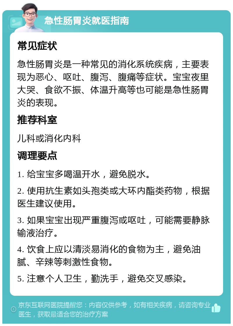 急性肠胃炎就医指南 常见症状 急性肠胃炎是一种常见的消化系统疾病，主要表现为恶心、呕吐、腹泻、腹痛等症状。宝宝夜里大哭、食欲不振、体温升高等也可能是急性肠胃炎的表现。 推荐科室 儿科或消化内科 调理要点 1. 给宝宝多喝温开水，避免脱水。 2. 使用抗生素如头孢类或大环内酯类药物，根据医生建议使用。 3. 如果宝宝出现严重腹泻或呕吐，可能需要静脉输液治疗。 4. 饮食上应以清淡易消化的食物为主，避免油腻、辛辣等刺激性食物。 5. 注意个人卫生，勤洗手，避免交叉感染。