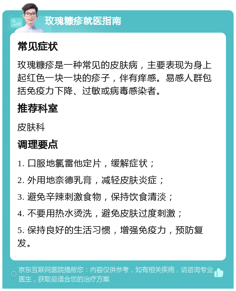 玫瑰糠疹就医指南 常见症状 玫瑰糠疹是一种常见的皮肤病，主要表现为身上起红色一块一块的疹子，伴有痒感。易感人群包括免疫力下降、过敏或病毒感染者。 推荐科室 皮肤科 调理要点 1. 口服地氯雷他定片，缓解症状； 2. 外用地奈德乳膏，减轻皮肤炎症； 3. 避免辛辣刺激食物，保持饮食清淡； 4. 不要用热水烫洗，避免皮肤过度刺激； 5. 保持良好的生活习惯，增强免疫力，预防复发。