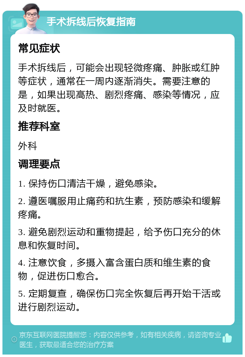 手术拆线后恢复指南 常见症状 手术拆线后，可能会出现轻微疼痛、肿胀或红肿等症状，通常在一周内逐渐消失。需要注意的是，如果出现高热、剧烈疼痛、感染等情况，应及时就医。 推荐科室 外科 调理要点 1. 保持伤口清洁干燥，避免感染。 2. 遵医嘱服用止痛药和抗生素，预防感染和缓解疼痛。 3. 避免剧烈运动和重物提起，给予伤口充分的休息和恢复时间。 4. 注意饮食，多摄入富含蛋白质和维生素的食物，促进伤口愈合。 5. 定期复查，确保伤口完全恢复后再开始干活或进行剧烈运动。