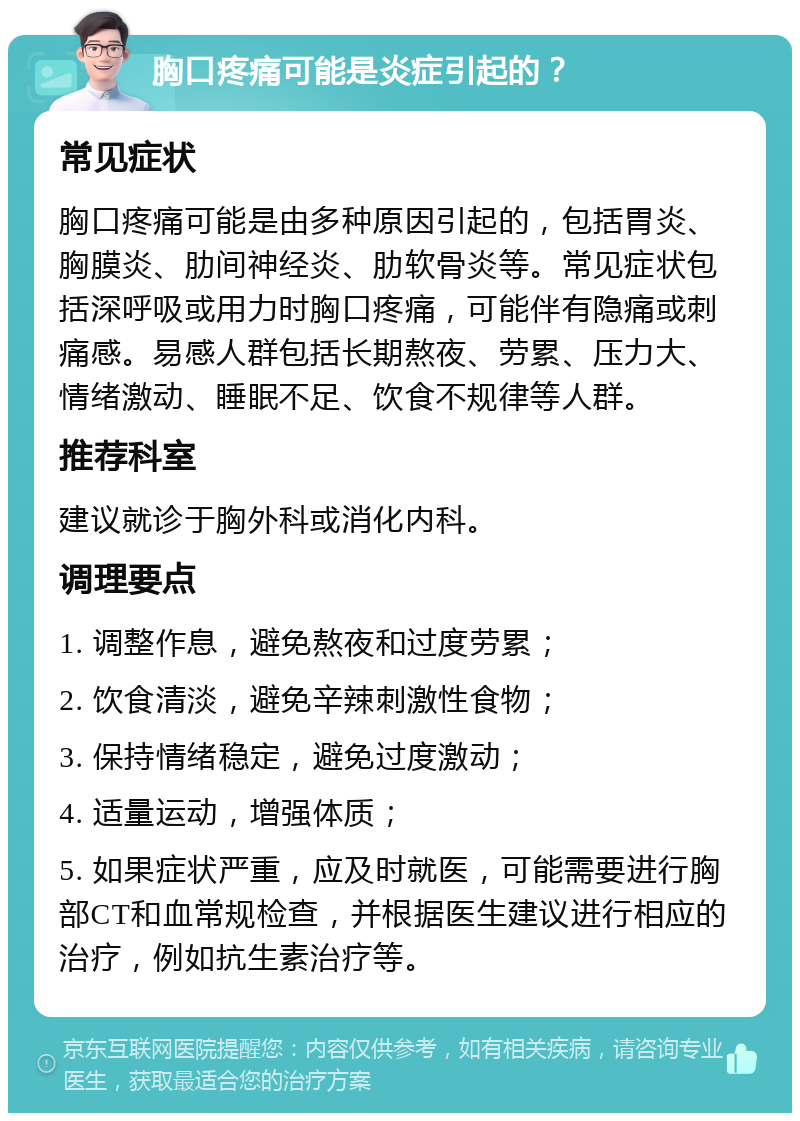 胸口疼痛可能是炎症引起的？ 常见症状 胸口疼痛可能是由多种原因引起的，包括胃炎、胸膜炎、肋间神经炎、肋软骨炎等。常见症状包括深呼吸或用力时胸口疼痛，可能伴有隐痛或刺痛感。易感人群包括长期熬夜、劳累、压力大、情绪激动、睡眠不足、饮食不规律等人群。 推荐科室 建议就诊于胸外科或消化内科。 调理要点 1. 调整作息，避免熬夜和过度劳累； 2. 饮食清淡，避免辛辣刺激性食物； 3. 保持情绪稳定，避免过度激动； 4. 适量运动，增强体质； 5. 如果症状严重，应及时就医，可能需要进行胸部CT和血常规检查，并根据医生建议进行相应的治疗，例如抗生素治疗等。