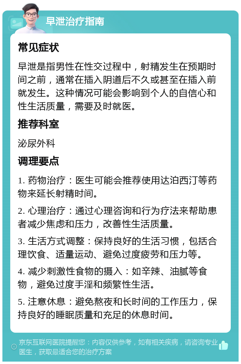 早泄治疗指南 常见症状 早泄是指男性在性交过程中，射精发生在预期时间之前，通常在插入阴道后不久或甚至在插入前就发生。这种情况可能会影响到个人的自信心和性生活质量，需要及时就医。 推荐科室 泌尿外科 调理要点 1. 药物治疗：医生可能会推荐使用达泊西汀等药物来延长射精时间。 2. 心理治疗：通过心理咨询和行为疗法来帮助患者减少焦虑和压力，改善性生活质量。 3. 生活方式调整：保持良好的生活习惯，包括合理饮食、适量运动、避免过度疲劳和压力等。 4. 减少刺激性食物的摄入：如辛辣、油腻等食物，避免过度手淫和频繁性生活。 5. 注意休息：避免熬夜和长时间的工作压力，保持良好的睡眠质量和充足的休息时间。