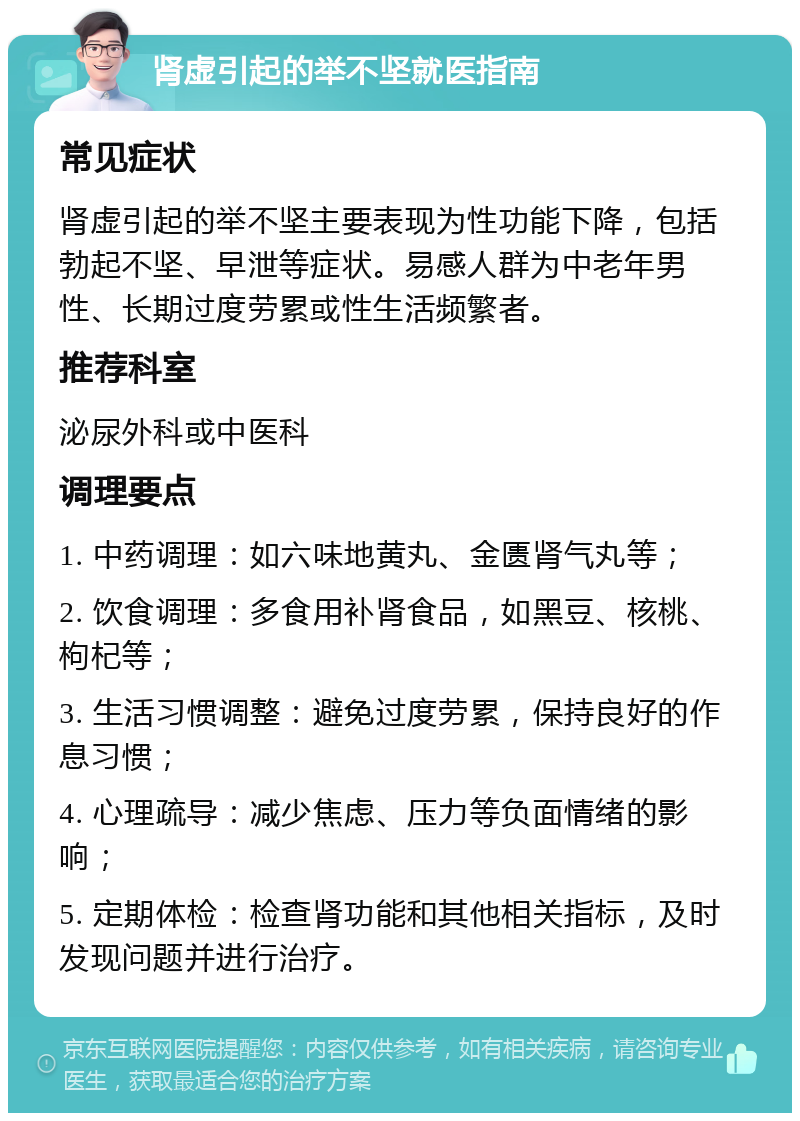 肾虚引起的举不坚就医指南 常见症状 肾虚引起的举不坚主要表现为性功能下降，包括勃起不坚、早泄等症状。易感人群为中老年男性、长期过度劳累或性生活频繁者。 推荐科室 泌尿外科或中医科 调理要点 1. 中药调理：如六味地黄丸、金匮肾气丸等； 2. 饮食调理：多食用补肾食品，如黑豆、核桃、枸杞等； 3. 生活习惯调整：避免过度劳累，保持良好的作息习惯； 4. 心理疏导：减少焦虑、压力等负面情绪的影响； 5. 定期体检：检查肾功能和其他相关指标，及时发现问题并进行治疗。