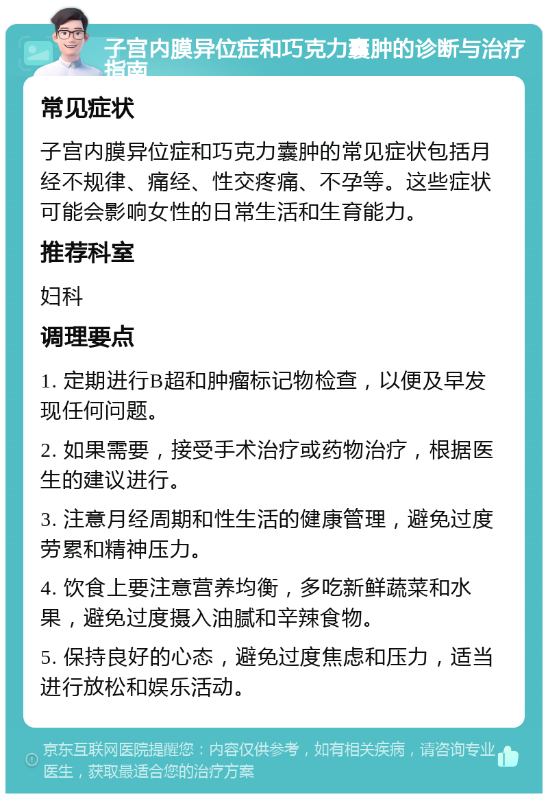 子宫内膜异位症和巧克力囊肿的诊断与治疗指南 常见症状 子宫内膜异位症和巧克力囊肿的常见症状包括月经不规律、痛经、性交疼痛、不孕等。这些症状可能会影响女性的日常生活和生育能力。 推荐科室 妇科 调理要点 1. 定期进行B超和肿瘤标记物检查，以便及早发现任何问题。 2. 如果需要，接受手术治疗或药物治疗，根据医生的建议进行。 3. 注意月经周期和性生活的健康管理，避免过度劳累和精神压力。 4. 饮食上要注意营养均衡，多吃新鲜蔬菜和水果，避免过度摄入油腻和辛辣食物。 5. 保持良好的心态，避免过度焦虑和压力，适当进行放松和娱乐活动。