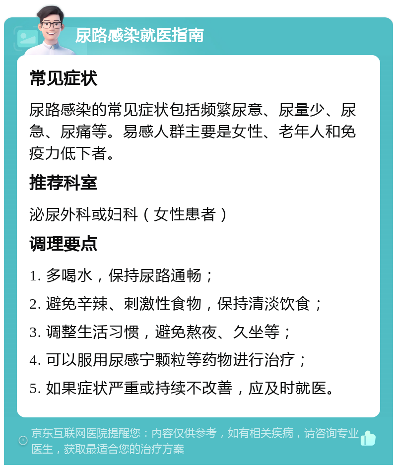 尿路感染就医指南 常见症状 尿路感染的常见症状包括频繁尿意、尿量少、尿急、尿痛等。易感人群主要是女性、老年人和免疫力低下者。 推荐科室 泌尿外科或妇科（女性患者） 调理要点 1. 多喝水，保持尿路通畅； 2. 避免辛辣、刺激性食物，保持清淡饮食； 3. 调整生活习惯，避免熬夜、久坐等； 4. 可以服用尿感宁颗粒等药物进行治疗； 5. 如果症状严重或持续不改善，应及时就医。