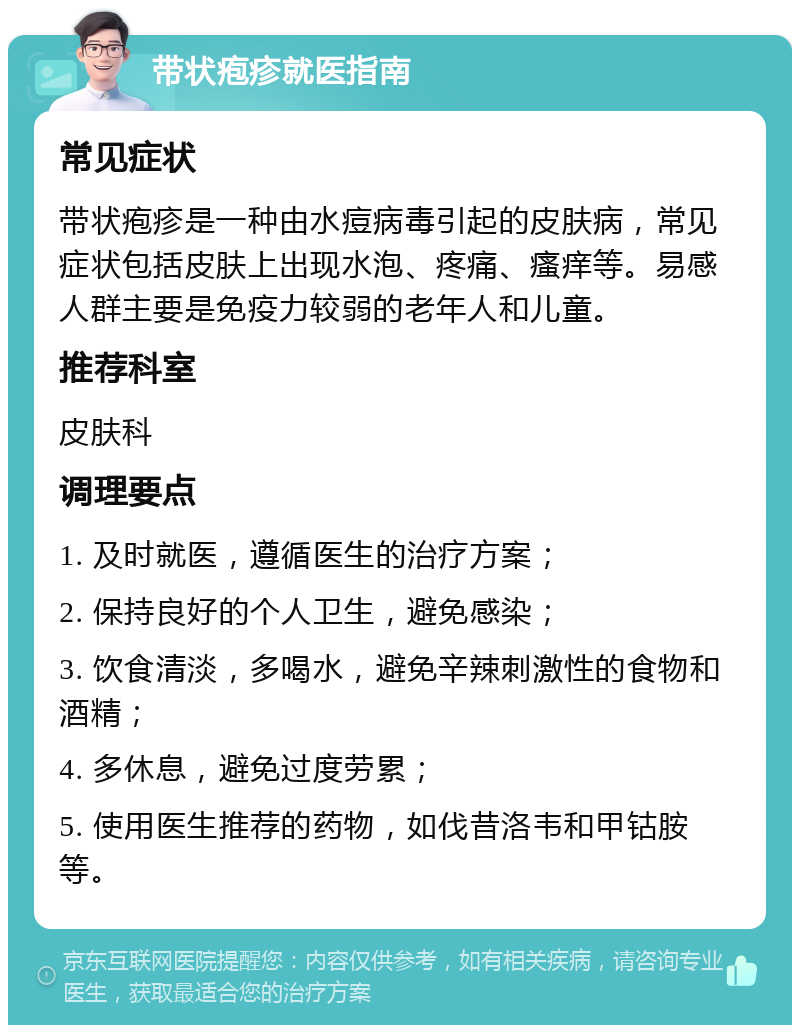 带状疱疹就医指南 常见症状 带状疱疹是一种由水痘病毒引起的皮肤病，常见症状包括皮肤上出现水泡、疼痛、瘙痒等。易感人群主要是免疫力较弱的老年人和儿童。 推荐科室 皮肤科 调理要点 1. 及时就医，遵循医生的治疗方案； 2. 保持良好的个人卫生，避免感染； 3. 饮食清淡，多喝水，避免辛辣刺激性的食物和酒精； 4. 多休息，避免过度劳累； 5. 使用医生推荐的药物，如伐昔洛韦和甲钴胺等。