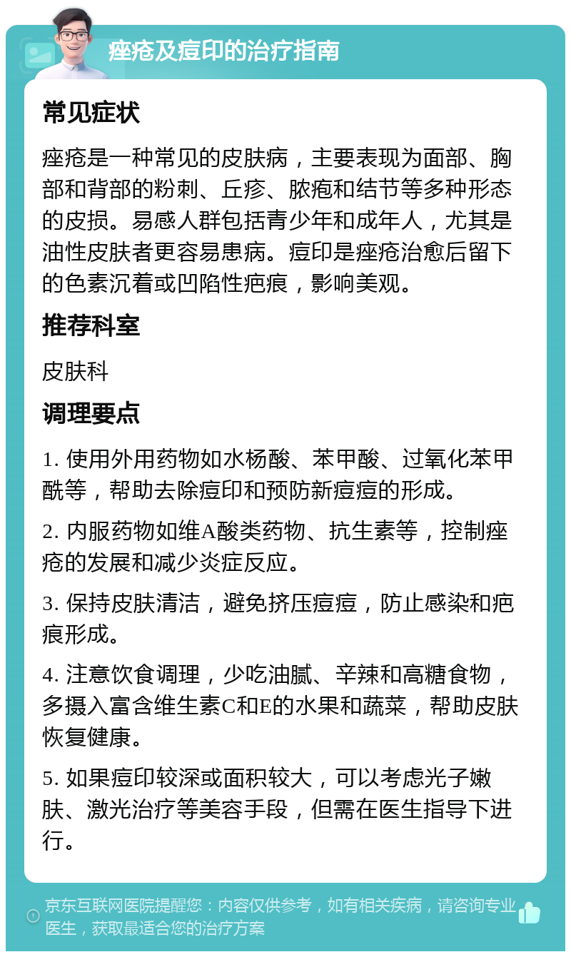 痤疮及痘印的治疗指南 常见症状 痤疮是一种常见的皮肤病，主要表现为面部、胸部和背部的粉刺、丘疹、脓疱和结节等多种形态的皮损。易感人群包括青少年和成年人，尤其是油性皮肤者更容易患病。痘印是痤疮治愈后留下的色素沉着或凹陷性疤痕，影响美观。 推荐科室 皮肤科 调理要点 1. 使用外用药物如水杨酸、苯甲酸、过氧化苯甲酰等，帮助去除痘印和预防新痘痘的形成。 2. 内服药物如维A酸类药物、抗生素等，控制痤疮的发展和减少炎症反应。 3. 保持皮肤清洁，避免挤压痘痘，防止感染和疤痕形成。 4. 注意饮食调理，少吃油腻、辛辣和高糖食物，多摄入富含维生素C和E的水果和蔬菜，帮助皮肤恢复健康。 5. 如果痘印较深或面积较大，可以考虑光子嫩肤、激光治疗等美容手段，但需在医生指导下进行。