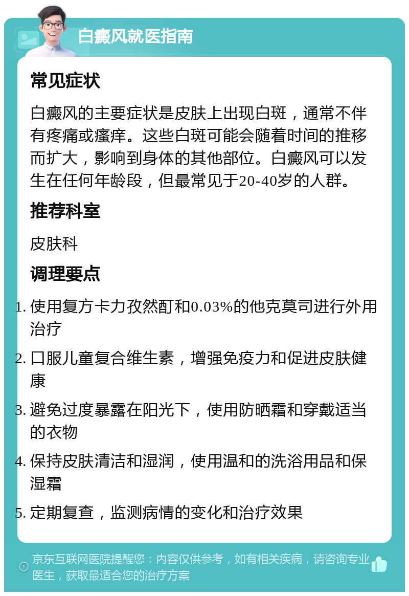 白癜风就医指南 常见症状 白癜风的主要症状是皮肤上出现白斑，通常不伴有疼痛或瘙痒。这些白斑可能会随着时间的推移而扩大，影响到身体的其他部位。白癜风可以发生在任何年龄段，但最常见于20-40岁的人群。 推荐科室 皮肤科 调理要点 使用复方卡力孜然酊和0.03%的他克莫司进行外用治疗 口服儿童复合维生素，增强免疫力和促进皮肤健康 避免过度暴露在阳光下，使用防晒霜和穿戴适当的衣物 保持皮肤清洁和湿润，使用温和的洗浴用品和保湿霜 定期复查，监测病情的变化和治疗效果