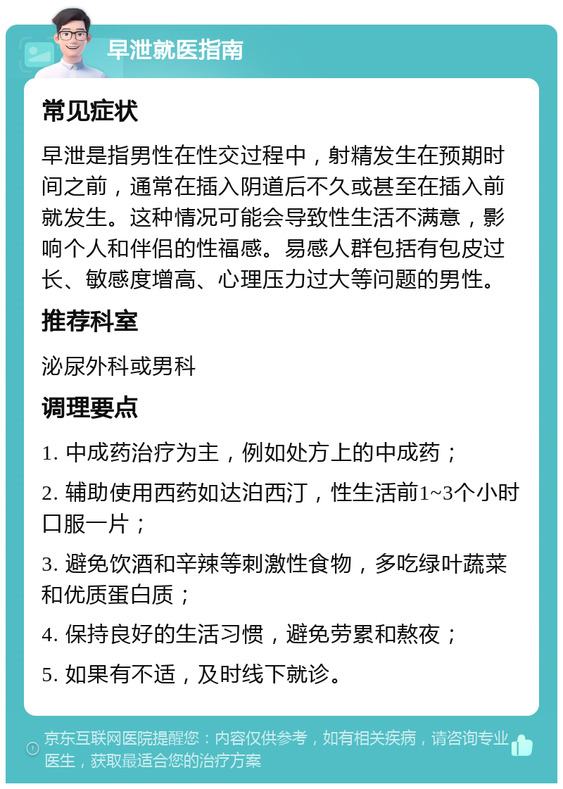 早泄就医指南 常见症状 早泄是指男性在性交过程中，射精发生在预期时间之前，通常在插入阴道后不久或甚至在插入前就发生。这种情况可能会导致性生活不满意，影响个人和伴侣的性福感。易感人群包括有包皮过长、敏感度增高、心理压力过大等问题的男性。 推荐科室 泌尿外科或男科 调理要点 1. 中成药治疗为主，例如处方上的中成药； 2. 辅助使用西药如达泊西汀，性生活前1~3个小时口服一片； 3. 避免饮酒和辛辣等刺激性食物，多吃绿叶蔬菜和优质蛋白质； 4. 保持良好的生活习惯，避免劳累和熬夜； 5. 如果有不适，及时线下就诊。