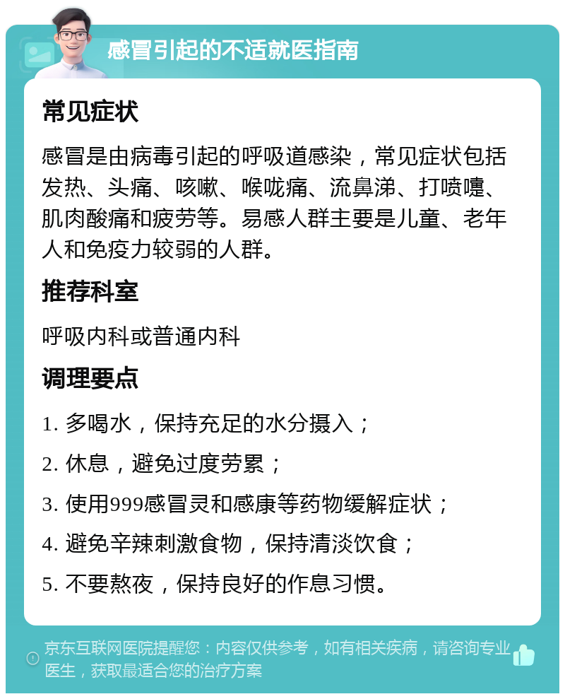 感冒引起的不适就医指南 常见症状 感冒是由病毒引起的呼吸道感染，常见症状包括发热、头痛、咳嗽、喉咙痛、流鼻涕、打喷嚏、肌肉酸痛和疲劳等。易感人群主要是儿童、老年人和免疫力较弱的人群。 推荐科室 呼吸内科或普通内科 调理要点 1. 多喝水，保持充足的水分摄入； 2. 休息，避免过度劳累； 3. 使用999感冒灵和感康等药物缓解症状； 4. 避免辛辣刺激食物，保持清淡饮食； 5. 不要熬夜，保持良好的作息习惯。