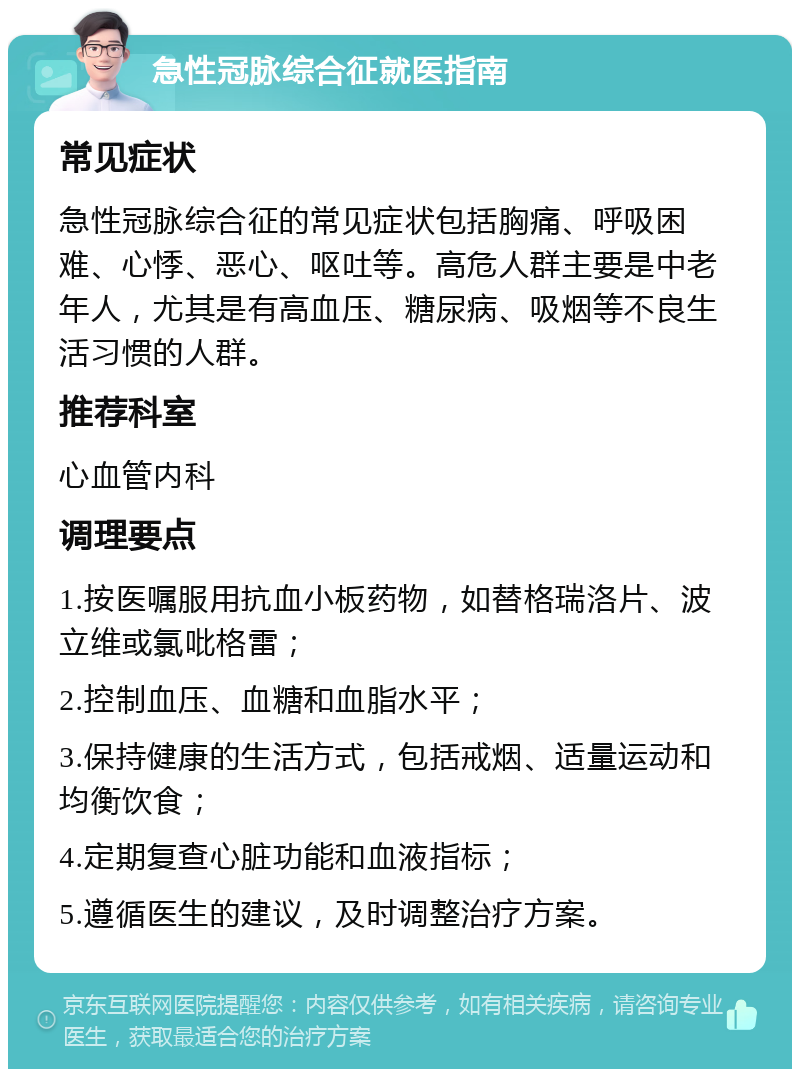 急性冠脉综合征就医指南 常见症状 急性冠脉综合征的常见症状包括胸痛、呼吸困难、心悸、恶心、呕吐等。高危人群主要是中老年人，尤其是有高血压、糖尿病、吸烟等不良生活习惯的人群。 推荐科室 心血管内科 调理要点 1.按医嘱服用抗血小板药物，如替格瑞洛片、波立维或氯吡格雷； 2.控制血压、血糖和血脂水平； 3.保持健康的生活方式，包括戒烟、适量运动和均衡饮食； 4.定期复查心脏功能和血液指标； 5.遵循医生的建议，及时调整治疗方案。