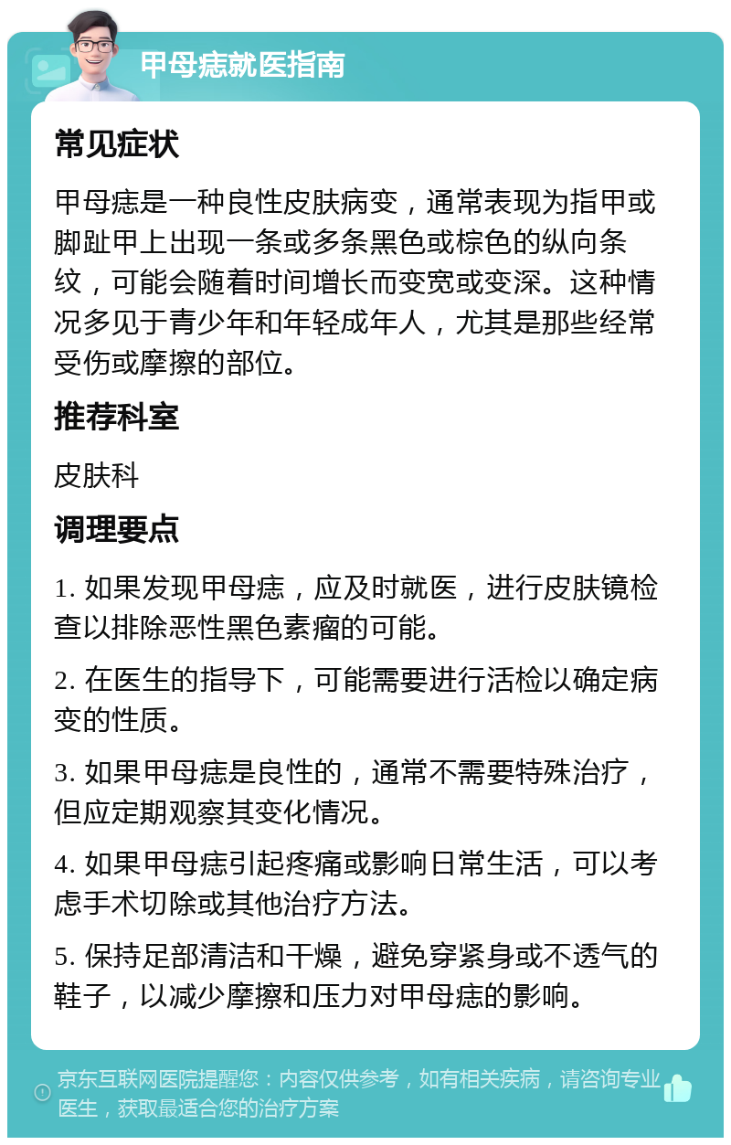 甲母痣就医指南 常见症状 甲母痣是一种良性皮肤病变，通常表现为指甲或脚趾甲上出现一条或多条黑色或棕色的纵向条纹，可能会随着时间增长而变宽或变深。这种情况多见于青少年和年轻成年人，尤其是那些经常受伤或摩擦的部位。 推荐科室 皮肤科 调理要点 1. 如果发现甲母痣，应及时就医，进行皮肤镜检查以排除恶性黑色素瘤的可能。 2. 在医生的指导下，可能需要进行活检以确定病变的性质。 3. 如果甲母痣是良性的，通常不需要特殊治疗，但应定期观察其变化情况。 4. 如果甲母痣引起疼痛或影响日常生活，可以考虑手术切除或其他治疗方法。 5. 保持足部清洁和干燥，避免穿紧身或不透气的鞋子，以减少摩擦和压力对甲母痣的影响。