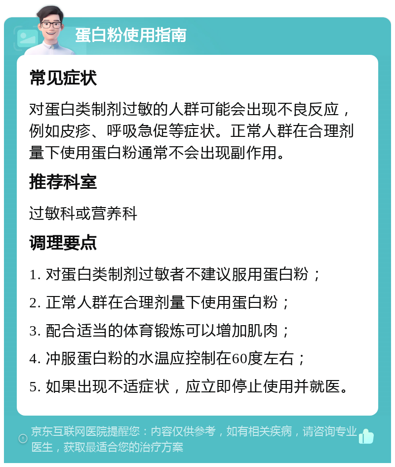 蛋白粉使用指南 常见症状 对蛋白类制剂过敏的人群可能会出现不良反应，例如皮疹、呼吸急促等症状。正常人群在合理剂量下使用蛋白粉通常不会出现副作用。 推荐科室 过敏科或营养科 调理要点 1. 对蛋白类制剂过敏者不建议服用蛋白粉； 2. 正常人群在合理剂量下使用蛋白粉； 3. 配合适当的体育锻炼可以增加肌肉； 4. 冲服蛋白粉的水温应控制在60度左右； 5. 如果出现不适症状，应立即停止使用并就医。