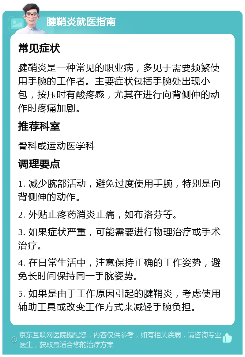 腱鞘炎就医指南 常见症状 腱鞘炎是一种常见的职业病，多见于需要频繁使用手腕的工作者。主要症状包括手腕处出现小包，按压时有酸疼感，尤其在进行向背侧伸的动作时疼痛加剧。 推荐科室 骨科或运动医学科 调理要点 1. 减少腕部活动，避免过度使用手腕，特别是向背侧伸的动作。 2. 外贴止疼药消炎止痛，如布洛芬等。 3. 如果症状严重，可能需要进行物理治疗或手术治疗。 4. 在日常生活中，注意保持正确的工作姿势，避免长时间保持同一手腕姿势。 5. 如果是由于工作原因引起的腱鞘炎，考虑使用辅助工具或改变工作方式来减轻手腕负担。