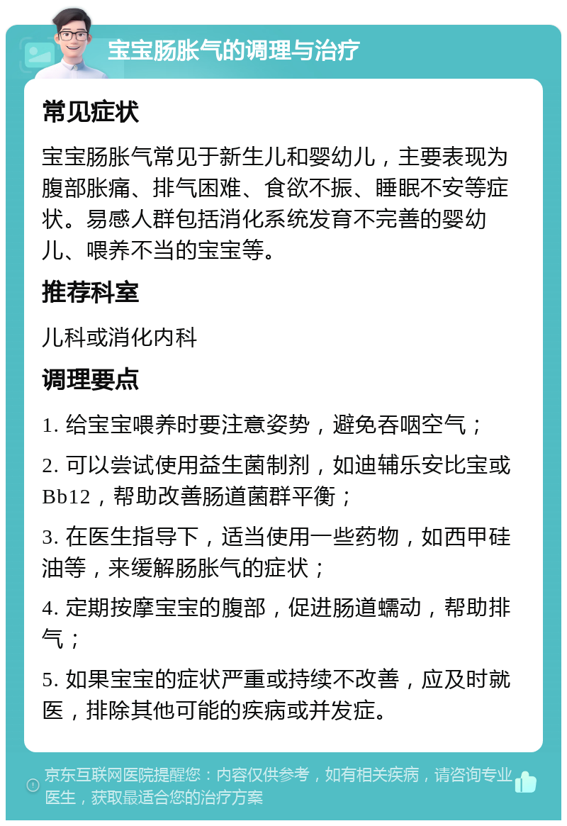 宝宝肠胀气的调理与治疗 常见症状 宝宝肠胀气常见于新生儿和婴幼儿，主要表现为腹部胀痛、排气困难、食欲不振、睡眠不安等症状。易感人群包括消化系统发育不完善的婴幼儿、喂养不当的宝宝等。 推荐科室 儿科或消化内科 调理要点 1. 给宝宝喂养时要注意姿势，避免吞咽空气； 2. 可以尝试使用益生菌制剂，如迪辅乐安比宝或Bb12，帮助改善肠道菌群平衡； 3. 在医生指导下，适当使用一些药物，如西甲硅油等，来缓解肠胀气的症状； 4. 定期按摩宝宝的腹部，促进肠道蠕动，帮助排气； 5. 如果宝宝的症状严重或持续不改善，应及时就医，排除其他可能的疾病或并发症。