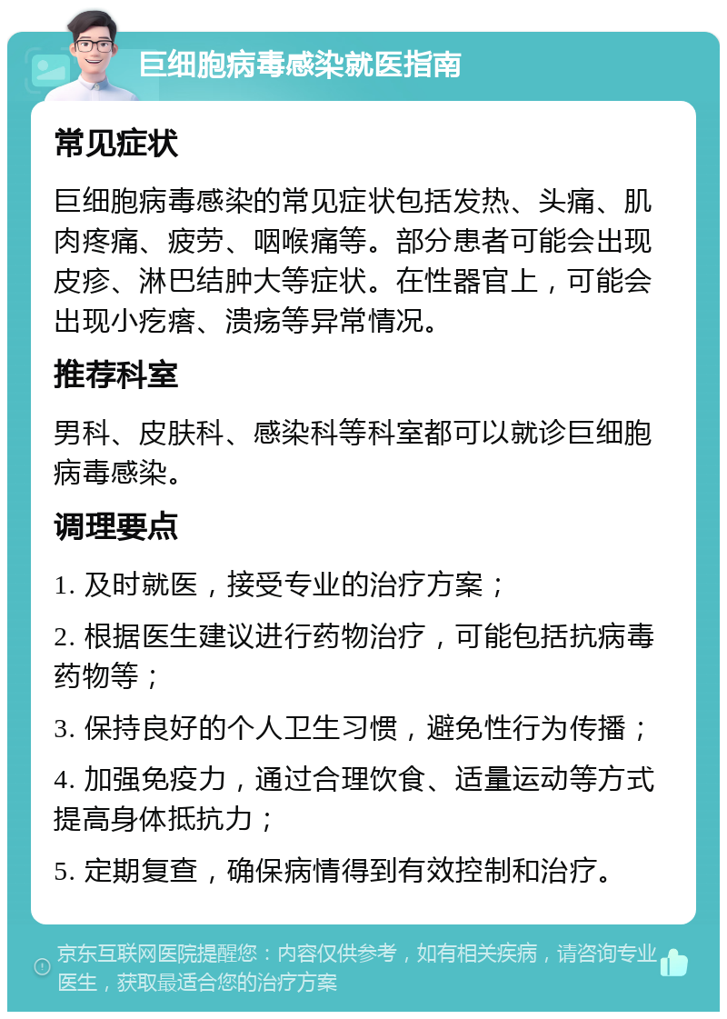 巨细胞病毒感染就医指南 常见症状 巨细胞病毒感染的常见症状包括发热、头痛、肌肉疼痛、疲劳、咽喉痛等。部分患者可能会出现皮疹、淋巴结肿大等症状。在性器官上，可能会出现小疙瘩、溃疡等异常情况。 推荐科室 男科、皮肤科、感染科等科室都可以就诊巨细胞病毒感染。 调理要点 1. 及时就医，接受专业的治疗方案； 2. 根据医生建议进行药物治疗，可能包括抗病毒药物等； 3. 保持良好的个人卫生习惯，避免性行为传播； 4. 加强免疫力，通过合理饮食、适量运动等方式提高身体抵抗力； 5. 定期复查，确保病情得到有效控制和治疗。