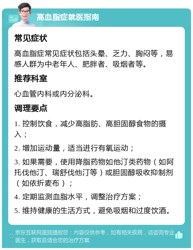 高血脂症就医指南 常见症状 高血脂症常见症状包括头晕、乏力、胸闷等，易感人群为中老年人、肥胖者、吸烟者等。 推荐科室 心血管内科或内分泌科。 调理要点 1. 控制饮食，减少高脂肪、高胆固醇食物的摄入； 2. 增加运动量，适当进行有氧运动； 3. 如果需要，使用降脂药物如他汀类药物（如阿托伐他汀、瑞舒伐他汀等）或胆固醇吸收抑制剂（如依折麦布）； 4. 定期监测血脂水平，调整治疗方案； 5. 维持健康的生活方式，避免吸烟和过度饮酒。