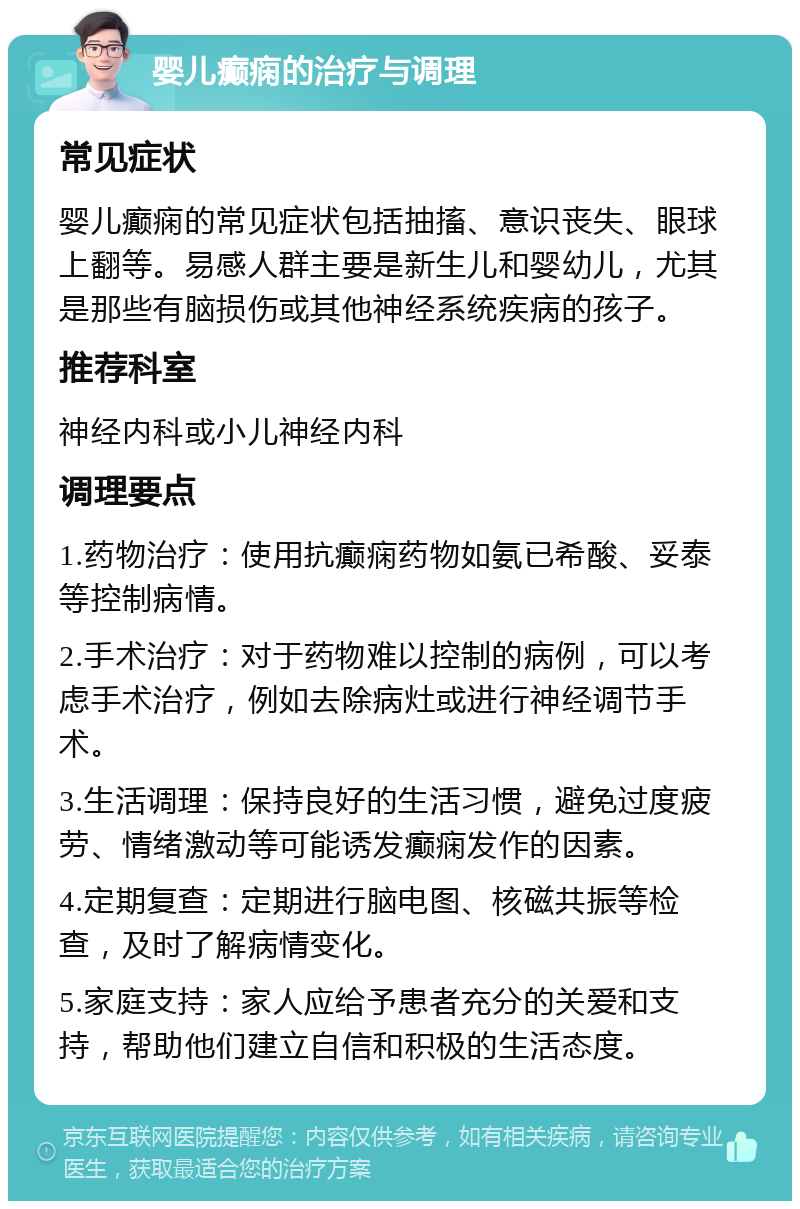 婴儿癫痫的治疗与调理 常见症状 婴儿癫痫的常见症状包括抽搐、意识丧失、眼球上翻等。易感人群主要是新生儿和婴幼儿，尤其是那些有脑损伤或其他神经系统疾病的孩子。 推荐科室 神经内科或小儿神经内科 调理要点 1.药物治疗：使用抗癫痫药物如氨已希酸、妥泰等控制病情。 2.手术治疗：对于药物难以控制的病例，可以考虑手术治疗，例如去除病灶或进行神经调节手术。 3.生活调理：保持良好的生活习惯，避免过度疲劳、情绪激动等可能诱发癫痫发作的因素。 4.定期复查：定期进行脑电图、核磁共振等检查，及时了解病情变化。 5.家庭支持：家人应给予患者充分的关爱和支持，帮助他们建立自信和积极的生活态度。